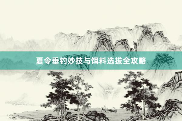 夏令垂钓妙技与饵料选拔全攻略