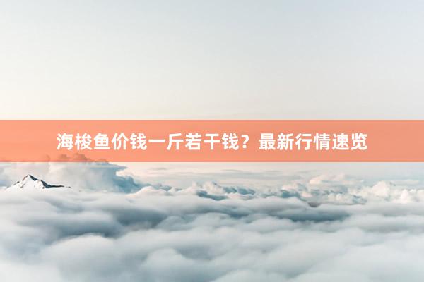 海梭鱼价钱一斤若干钱？最新行情速览
